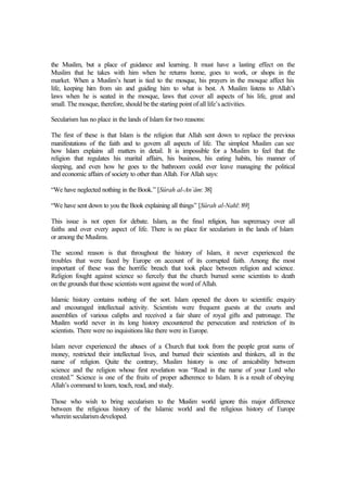 the Muslim, but a place of guidance and learning. It must have a lasting effect on the
Muslim that he takes with him when he returns home, goes to work, or shops in the
market. When a Muslim’s heart is tied to the mosque, his prayers in the mosque affect his
life, keeping him from sin and guiding him to what is best. A Muslim listens to Allah’s
laws when he is seated in the mosque, laws that cover all aspects of his life, great and
small. The mosque, therefore, should be the starting point of all life’s activities.
Secularism has no place in the lands of Islam for two reasons:
The first of these is that Islam is the religion that Allah sent down to replace the previous
manifestations of the faith and to govern all aspects of life. The simplest Muslim can see
how Islam explains all matters in detail. It is impossible for a Muslim to feel that the
religion that regulates his marital affairs, his business, his eating habits, his manner of
sleeping, and even how he goes to the bathroom could ever leave managing the political
and economic affairs of society to other than Allah. For Allah says:
“We have neglected nothing in the Book.” [Sûrah al-An`âm: 38]
“We have sent down to you the Book explaining all things” [Sûrah al-Nahl: 89]
This issue is not open for debate. Islam, as the final religion, has supremacy over all
faiths and over every aspect of life. There is no place for secularism in the lands of Islam
or among the Muslims.
The second reason is that throughout the history of Islam, it never experienced the
troubles that were faced by Europe on account of its corrupted faith. Among the most
important of these was the horrific breach that took place between religion and science.
Religion fought against science so fiercely that the church burned some scientists to death
on the grounds that those scientists went against the word of Allah.
Islamic history contains nothing of the sort. Islam opened the doors to scientific enquiry
and encouraged intellectual activity. Scientists were frequent guests at the courts and
assemblies of various caliphs and received a fair share of royal gifts and patronage. The
Muslim world never in its long history encountered the persecution and restriction of its
scientists. There were no inquisitions like there were in Europe.
Islam never experienced the abuses of a Church that took from the people great sums of
money, restricted their intellectual lives, and burned their scientists and thinkers, all in the
name of religion. Quite the contrary, Muslim history is one of amicability between
science and the religion whose first revelation was “Read in the name of your Lord who
created.” Science is one of the fruits of proper adherence to Islam. It is a result of obeying
Allah’s command to learn, teach, read, and study.
Those who wish to bring secularism to the Muslim world ignore this major difference
between the religious history of the Islamic world and the religious history of Europe
wherein secularism developed.
 