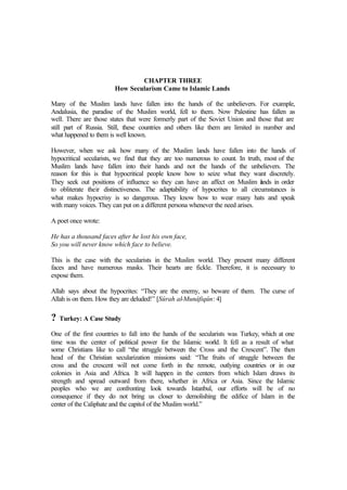 CHAPTER THREE
How Secularism Came to Islamic Lands
Many of the Muslim lands have fallen into the hands of the unbelievers. For example,
Andalusia, the paradise of the Muslim world, fell to them. Now Palestine has fallen as
well. There are those states that were formerly part of the Soviet Union and those that are
still part of Russia. Still, these countries and others like them are limited in number and
what happened to them is well known.
However, when we ask how many of the Muslim lands have fallen into the hands of
hypocritical secularists, we find that they are too numerous to count. In truth, most of the
Muslim lands have fallen into their hands and not the hands of the unbelievers. The
reason for this is that hypocritical people know how to seize what they want discretely.
They seek out positions of influence so they can have an affect on Muslim lands in order
to obliterate their distinctiveness. The adaptability of hypocrites to all circumstances is
what makes hypocrisy is so dangerous. They know how to wear many hats and speak
with many voices. They can put on a different persona whenever the need arises.
A poet once wrote:
He has a thousand faces after he lost his own face,
So you will never know which face to believe.
This is the case with the secularists in the Muslim world. They present many different
faces and have numerous masks. Their hearts are fickle. Therefore, it is necessary to
expose them.
Allah says about the hypocrites: “They are the enemy, so beware of them. The curse of
Allah is on them. How they are deluded!” [Sûrah al-Munâfiqûn: 4]
? Turkey: A Case Study
One of the first countries to fall into the hands of the secularists was Turkey, which at one
time was the center of political power for the Islamic world. It fell as a result of what
some Christians like to call “the struggle between the Cross and the Crescent”. The then
head of the Christian secularization missions said: “The fruits of struggle between the
cross and the crescent will not come forth in the remote, outlying countries or in our
colonies in Asia and Africa. It will happen in the centers from which Islam draws its
strength and spread outward from there, whether in Africa or Asia. Since the Islamic
peoples who we are confronting look towards Istanbul, our efforts will be of no
consequence if they do not bring us closer to demolishing the edifice of Islam in the
center of the Caliphate and the capitol of the Muslim world.”
 