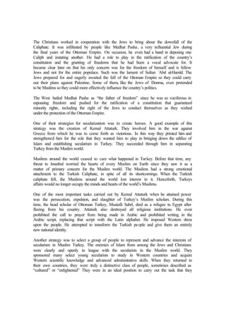 The Christians worked in cooperation with the Jews to bring about the downfall of the
Caliphate. It was infiltrated by people like Medhat Pasha, a very influential Jew during
the final years of the Ottoman Empire. On occasion, he even had a hand in deposing one
Caliph and instating another. He had a role to play in the ratification of the country’s
constitution and the granting of freedoms that he had been a vocal advocate for. It
became clear later on that his only concern was for the freedom of himself and is fellow
Jews and not for the entire populace. Such was the lament of Sultan `Abd al-Hamîd. The
Jews prepared for and eagerly awaited the fall of the Ottoman Empire so they could carry
out their plans against Palestine. Some of them, like the Jews of Donma, even pretended
to be Muslims so they could more effectively influence the country’s politics.
The West hailed Medhat Pasha as “the father of freedom” since he was so vociferous in
espousing freedom and pushed for the ratification of a constitution that guaranteed
minority rights, including the right of the Jews to conduct themselves as they wished
under the protection of the Ottoman Empire.
One of their strategies for secularization was to create heroes. A good example of this
strategy was the creation of Kemal Attaturk. They involved him in the war against
Greece from which he was to come forth as victorious. In this way they primed him and
strengthened him for the role that they wanted him to play in bringing down the edifice of
Islam and establishing secularism in Turkey. They succeeded through him in separating
Turkey from the Muslim world.
Muslims around the world ceased to care what happened in Turkey. Before that time, any
threat to Istanbul worried the hearts of every Muslim on Earth since they saw it as a
matter of primary concern for the Muslim world. The Muslims had a strong emotional
attachment to the Turkish Caliphate, in spite of all its shortcomings. When the Turkish
caliphate fell, the Muslims around the world lost interest in it. Henceforth, Turkeys
affairs would no longer occupy the minds and hearts of the world’s Muslims.
One of the most important tasks carried out by Kemal Attaturk when he attained power
was the persecution, expulsion, and slaughter of Turkey’s Muslim scholars. During this
time, the head scholar of Ottoman Turkey, Mustafâ Sabrî, died as a refugee in Egypt after
fleeing from his country. Attaturk also destroyed all religious institutions. He even
prohibited the call to prayer from being made in Arabic and prohibited writing in the
Arabic script, replacing that script with the Latin alphabet. He imposed Western dress
upon the people. He attempted to transform the Turkish people and give them an entirely
new national identity.
Another strategy was to select a group of people to represent and advance the interests of
secularism in Muslim Turkey. The enemies of Islam from among the Jews and Christians
were clearly and openly in league with the secularists in the Muslim world. They
sponsored many select young secularists to study in Western countries and acquire
Western scientific knowledge and advanced administrative skills. When they returned to
their own countries, they were truly a distinctive class of people, sometimes described as
“cultured” or “enlightened” They were in an ideal position to carry out the task that they
 