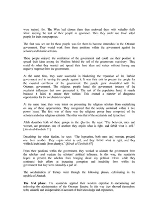 were trained for. The West had chosen them then endowed them with valuable skills
while keeping the rest of their people in ignorance. Then they could use those select
people for their own purposes.
The first task set out for these people was for them to become entrenched in the Ottoman
government. They would work from these positions within the government against the
scholars and Islamic activists.
These people enjoyed the confidence of the government and could use their position to
spread their ideas among the Muslims behind the veil of the government machinery. They
could do what they wanted and spread their base ideas and values without fearing any
negative response from the government.
At the same time, they were successful in blackening the reputation of the Turkish
government and in turning the people against it. It was their task to prepare the people for
the eventual overthrow of the government. The people grew dissatisfied with the
Ottoman government. The religious people hated the government because of the
secularist influences that now permeated it. The rest of the population hated it simply
because it failed to ensure their welfare. This created a number of dangerous
opportunities for the secularists to exploit.
At the same time, they were intent on preventing the religious scholars from capitalizing
on any of these opportunities. They recognized that the society contained within it two
power bases. The first was of these was the religious power base comprised of the
scholars and other religious activists. The other was that of the secularists and hypocrites.
Allah describes both of these groups in the Qur’ân. He says: “The believers, men and
women, are protectors one of another: they enjoin what is right, and forbid what is evil.”
[Sûrah al-Tawbah: 71]
Describing the other faction, he says: “The hypocrites, both men and women, proceed
one from another. They enjoin what is evil, and they forbid what is right, and they
withholdtheirhands (from charity).” [Sûrah al-Tawbah:67]
From their positions within the government, they worked to alienate the government from
the scholars and weaken the scholars’ political influence. In this way, the secularists
hoped to prevent the scholars from bringing about any political reform while they
continued their efforts at increasing corruption and instability from within the
government that they were ostensibly a part of.
The secularization of Turkey went through the following phases, culminating in the
republic of Attaturk:
The first phase: The secularists applied their western expertise to modernizing and
reforming the administration of the Ottoman Empire. In this way they showed themselves
to be valuable and indispensable on account of their knowledge and experience.
 