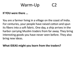 Warm-Up

C2

If YOU were there …
You are a farmer living in a village on the coast of India.
For centuries, your people have raised cotton and spun
its fibers into a soft fabric. One day, a ship arrives in the
harbor carrying Muslim traders from far away. They bring
interesting goods you have never seen before. They also
bring new ideas.
What IDEAS might you learn from the traders?

 