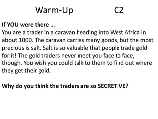 Warm-Up

C2

If YOU were there …
You are a trader in a caravan heading into West Africa in
about 1000. The caravan carries many goods, but the most
precious is salt. Salt is so valuable that people trade gold
for it! The gold traders never meet you face to face,
though. You wish you could talk to them to find out where
they get their gold.
Why do you think the traders are so SECRETIVE?

 