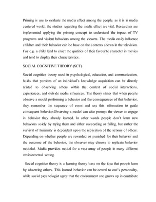 Priming is use to evaluate the media effect among the people, as it is in media
centered world, the studies regarding the media effect are vital. Researches are
implemented applying the priming concept to understand the impact of TV
programs and violent behaviors among the viewers. The media easily influence
children and their behavior can be base on the contents shown in the television.
For e.g. a child tend to enact the qualities of their favourite character in movies
and tend to display their characteristics.
SOCIAL COGNITIVE THEORY (SCT)
Social cognitive theory used in psychological, education, and communication,
holds that portions of an individual’s knowledge acquisition can be directly
related to observing others within the context of social interactions,
experiences, and outside media influences. The theory states that when people
observe a model performing a behavior and the consequences of that behavior,
they remember the sequence of event and use this information to guide
consequent behavior.Observing a model can also prompt the viewer to engage
in behavior they already learned. In other words people don’t learn new
behaviors solely by trying them and either succeeding or failing, but rather the
survival of humanity is dependent upon the replication of the actions of others.
Depending on whether people are rewarded or punished for their behavior and
the outcome of the behavior, the observer may choose to replicate behavior
modeled. Media provides model for a vast array of people in many different
environmental setting.
Social cognitive theory is a learning theory base on the idea that people learn
by observing others. This learned behavior can be central to one’s personality,
while social psychologist agree that the environment one grows up in contribute
 