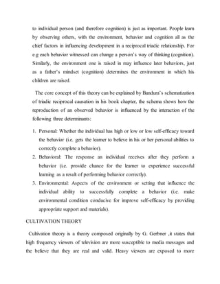 to individual person (and therefore cognition) is just as important. People learn
by observing others, with the environment, behavior and cognition all as the
chief factors in influencing development in a reciprocal triadic relationship. For
e.g each behavior witnessed can change a person’s way of thinking (cognition).
Similarly, the environment one is raised in may influence later behaviors, just
as a father’s mindset (cognition) determines the environment in which his
children are raised.
The core concept of this theory can be explained by Bandura’s schematization
of triadic reciprocal causation in his book chapter, the schema shows how the
reproduction of an observed behavior is influenced by the interaction of the
following three determinants:
1. Personal: Whether the individual has high or low or low self-efficacy toward
the behavior (i.e. gets the learner to believe in his or her personal abilities to
correctly complete a behavior).
2. Behavioral: The response an individual receives after they perform a
behavior (i.e. provide chance for the learner to experience successful
learning as a result of performing behavior correctly).
3. Environmental: Aspects of the environment or setting that influence the
individual ability to successfully complete a behavior (i.e. make
environmental condition conducive for improve self-efficacy by providing
appropriate support and materials).
CULTIVATION THEORY
Cultivation theory is a theory composed originally by G. Gerbner ,it states that
high frequency viewers of television are more susceptible to media messages and
the believe that they are real and valid. Heavy viewers are exposed to more
 