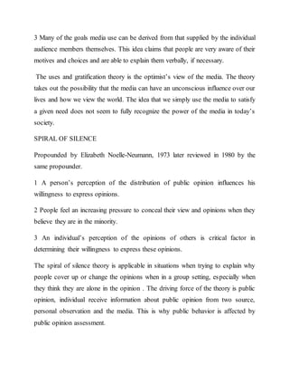3 Many of the goals media use can be derived from that supplied by the individual
audience members themselves. This idea claims that people are very aware of their
motives and choices and are able to explain them verbally, if necessary.
The uses and gratification theory is the optimist’s view of the media. The theory
takes out the possibility that the media can have an unconscious influence over our
lives and how we view the world. The idea that we simply use the media to satisfy
a given need does not seem to fully recognize the power of the media in today’s
society.
SPIRAL OF SILENCE
Propounded by Elizabeth Noelle-Neumann, 1973 later reviewed in 1980 by the
same propounder.
1 A person’s perception of the distribution of public opinion influences his
willingness to express opinions.
2 People feel an increasing pressure to conceal their view and opinions when they
believe they are in the minority.
3 An individual’s perception of the opinions of others is critical factor in
determining their willingness to express these opinions.
The spiral of silence theory is applicable in situations when trying to explain why
people cover up or change the opinions when in a group setting, especially when
they think they are alone in the opinion . The driving force of the theory is public
opinion, individual receive information about public opinion from two source,
personal observation and the media. This is why public behavior is affected by
public opinion assessment.
 