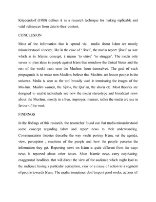 Krippendorf (1980) defines it as a research technique for making replicable and
valid references from data to their content.
CONCLUSION
Most of the information that is spread via media about Islam are mostly
misunderstood concept, like in the case of ‘Jihad’, the media report ‘jihad’ as war
which in its Islamic concept, it means ‘to strive’ ‘to struggle’. The media only
serves to plan ideas in people against Islam that somehow the United States and the
rest of the world must save the Muslims from themselves. The goal of such
propaganda is to make non-Muslims believe that Muslims are lesson people in the
universe. Media is seen as the tool broadly used in terminating the images of the
Muslims, Muslim women, the hijabs, the Qur’an, the sharia etc. Most theories are
designed to enable individuals see how the media stereotype and broadcast news
about the Muslims, mostly in a bias, improper, manner, rather the media are use in
favour of the west.
FINDINGS
In the findings of this research, the researcher found out that media misunderstood
some concept regarding Islam and report news to their understanding.
Communication theories describe the way media portray Islam, set the agenda,
view, perception , reactions of the people and how the people perceive the
information they get. Reporting news on Islam is quite different from the ways
news is reported about other issues. Most Islamic news carry captivating,
exaggerated headlines that will direct the view of the audience which might lead to
the audience having a particular perception, view or a cause of action to a segment
of people towards Islam. The media sometimes don’treport good works, actions of
 