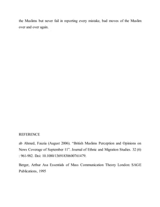 the Muslims but never fail in reporting every mistake, bad moves of the Muslim
over and over again.
REFERENCE
ab Ahmed, Fauzia (August 2006). “British Muslims Perception and Opinions on
News Coverage of September 11”. Journal of Ethnic and Migration Studies. 32 (6)
: 961-982. Doi: 10.1080/13691830600761479.
Berger, Arthur Asa Essentials of Mass Communication Theory London: SAGE
Publications, 1995
 