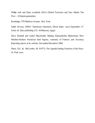 Phillip seib and Dana m.Janbek (2011) Global Terrorism and New Media: The
Post – Al Qaeda genaratiion.
Routledge: 270 Madison Avenue, New York.
Salah Al-sawy (2002) “Americans Questions About Islam : post September 11”
Umm Al- Qira publishing CO. Al-Mansura, Egypt.
Steve Rendall and Isabel Macdonald, Making Islamophobia Mainstream; How
Muslims-bashers broadcast their bigotry, summary of Fairness and Accuracy
Reporting report, at its website, November/Decenbert 2008.
Shaw, D.L. & McCombs, M. 91977). The Agenda-Setting Function of the Press.
St. Paul: west.
 