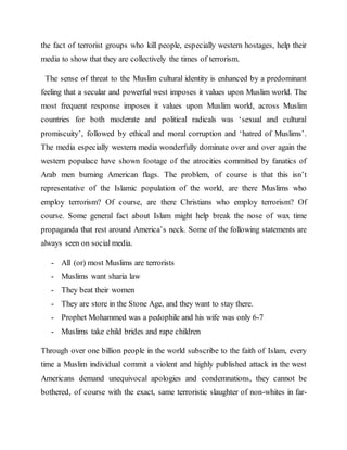 the fact of terrorist groups who kill people, especially western hostages, help their
media to show that they are collectively the times of terrorism.
The sense of threat to the Muslim cultural identity is enhanced by a predominant
feeling that a secular and powerful west imposes it values upon Muslim world. The
most frequent response imposes it values upon Muslim world, across Muslim
countries for both moderate and political radicals was ‘sexual and cultural
promiscuity’, followed by ethical and moral corruption and ‘hatred of Muslims’.
The media especially western media wonderfully dominate over and over again the
western populace have shown footage of the atrocities committed by fanatics of
Arab men burning American flags. The problem, of course is that this isn’t
representative of the Islamic population of the world, are there Muslims who
employ terrorism? Of course, are there Christians who employ terrorism? Of
course. Some general fact about Islam might help break the nose of wax time
propaganda that rest around America’s neck. Some of the following statements are
always seen on social media.
- All (or) most Muslims are terrorists
- Muslims want sharia law
- They beat their women
- They are store in the Stone Age, and they want to stay there.
- Prophet Mohammed was a pedophile and his wife was only 6-7
- Muslims take child brides and rape children
Through over one billion people in the world subscribe to the faith of Islam, every
time a Muslim individual commit a violent and highly published attack in the west
Americans demand unequivocal apologies and condemnations, they cannot be
bothered, of course with the exact, same terroristic slaughter of non-whites in far-
 