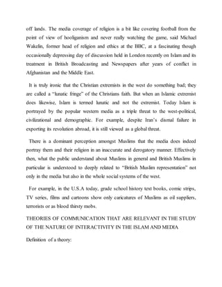 off lands. The media coverage of religion is a bit like covering football from the
point of view of hooliganism and never really watching the game, said Michael
Wakelin, former head of religion and ethics at the BBC, at a fascinating though
occasionally depressing day of discussion held in London recently on Islam and its
treatment in British Broadcasting and Newspapers after years of conflict in
Afghanistan and the Middle East.
It is truly ironic that the Christian extremists in the west do something bad; they
are called a “lunatic fringe” of the Christians faith. But when an Islamic extremist
does likewise, Islam is termed lunatic and not the extremist. Today Islam is
portrayed by the popular western media as a triple threat to the west-political,
civilizational and demographic. For example, despite Iran’s dismal failure in
exporting its revolution abroad, it is still viewed as a global threat.
There is a dominant perception amongst Muslims that the media does indeed
portray them and their religion in an inaccurate and derogatory manner. Effectively
then, what the public understand about Muslims in general and British Muslims in
particular is understood to deeply related to “British Muslim representation” not
only in the media but also in the whole social systems of the west.
For example, in the U.S.A today, grade school history text books, comic strips,
TV series, films and cartoons show only caricatures of Muslims as oil suppliers,
terrorists or as blood thirsty mobs.
THEORIES OF COMMUNICATION THAT ARE RELEVANT IN THE STUDY
OF THE NATURE OF INTERACTIVITY IN THE ISLAM AND MEDIA
Definition of a theory:
 