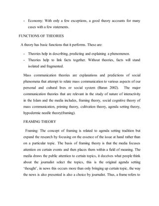 - Economy: With only a few exceptions, a good theory accounts for many
cases with a few statements.
FUNCTIONS OF THEORIES
A theory has basic functions that it performs. These are:
- Theories help in describing, predicting and explaining a phenomenon.
- Theories help to link facts together. Without theories, facts will stand
isolated and fragmented.
Mass communication theories are explanations and predictions of social
phenomena that attempt to relate mass communication to various aspects of our
personal and cultural lives or social system (Baran 2002). The major
communication theories that are relevant in the study of nature of interactivity
in the Islam and the media includes, framing theory, social cognitive theory of
mass communication, priming theory, cultivation theory, agenda setting theory,
hypodermic needle theory(framing).
FRAMING THEORY
Framing: The concept of framing is related to agenda setting tradition but
expand the research by focusing on the essence of the issue at hand rather than
on a particular topic. The basis of framing theory is that the media focuses
attention on certain events and then places them within a field of meaning. The
media draws the public attention to certain topics, it deceives what people think
about the journalist select the topics, this is the original agenda setting
‘thought’, in news this occurs more than only bringing up certain topic, the way
the news is also presented is also a choice by journalist. Thus, a frame refers to
 