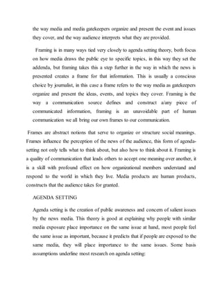 the way media and media gatekeepers organize and present the event and issues
they cover, and the way audience interprets what they are provided.
Framing is in many ways tied very closely to agenda setting theory, both focus
on how media draws the public eye to specific topics, in this way they set the
addenda, but framing takes this a step further in the way in which the news is
presented creates a frame for that information. This is usually a conscious
choice by journalist, in this case a frame refers to the way media as gatekeepers
organize and present the ideas, events, and topics they cover. Framing is the
way a communication source defines and construct a/any piece of
communicated information, framing is an unavoidable part of human
communication we all bring our own frames to our communication.
Frames are abstract notions that serve to organize or structure social meanings.
Frames influence the perception of the news of the audience, this form of agenda-
setting not only tells what to think about, but also how to think about it. Framing is
a quality of communication that leads others to accept one meaning over another, it
is a skill with profound effect on how organizational members understand and
respond to the world in which they live. Media products are human products,
constructs that the audience takes for granted.
AGENDA SETTING
Agenda setting is the creation of public awareness and concern of salient issues
by the news media. This theory is good at explaining why people with similar
media exposure place importance on the same issue at hand, most people feel
the same issue as important, because it predicts that if people are exposed to the
same media, they will place importance to the same issues. Some basis
assumptions underline most research on agenda setting:
 