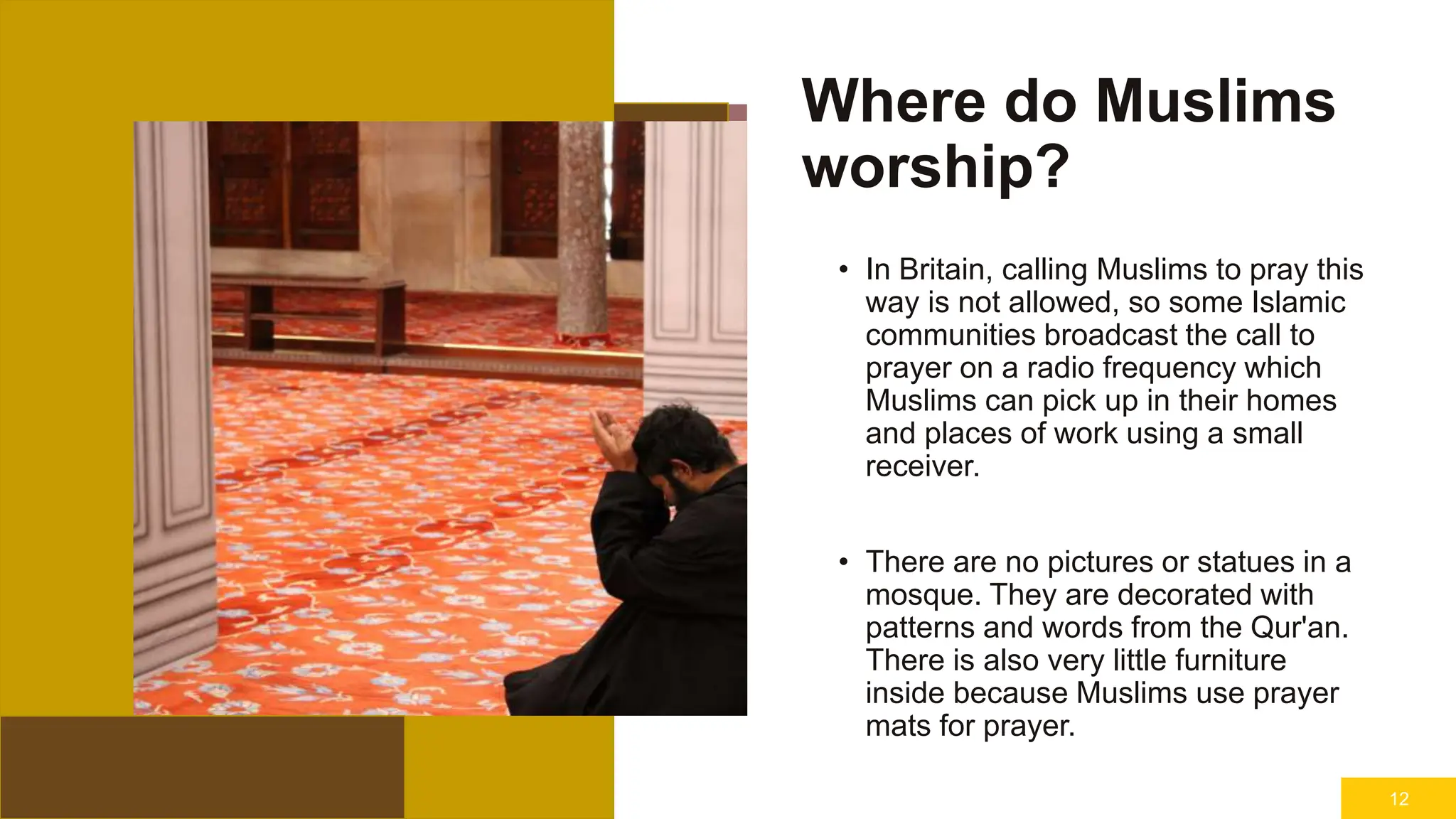Where do Muslims
worship?
• In Britain, calling Muslims to pray this
way is not allowed, so some Islamic
communities broadcast the call to
prayer on a radio frequency which
Muslims can pick up in their homes
and places of work using a small
receiver.
• There are no pictures or statues in a
mosque. They are decorated with
patterns and words from the Qur'an.
There is also very little furniture
inside because Muslims use prayer
mats for prayer.
12
 