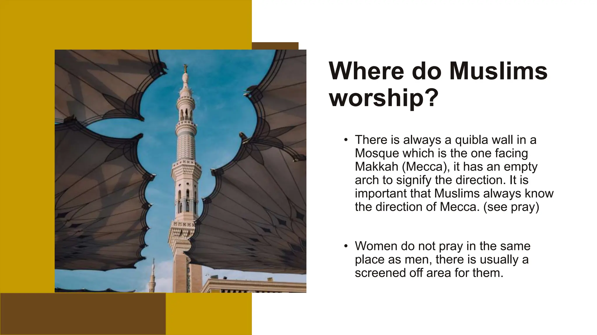 Where do Muslims
worship?
• There is always a quibla wall in a
Mosque which is the one facing
Makkah (Mecca), it has an empty
arch to signify the direction. It is
important that Muslims always know
the direction of Mecca. (see pray)
• Women do not pray in the same
place as men, there is usually a
screened off area for them.
14
 