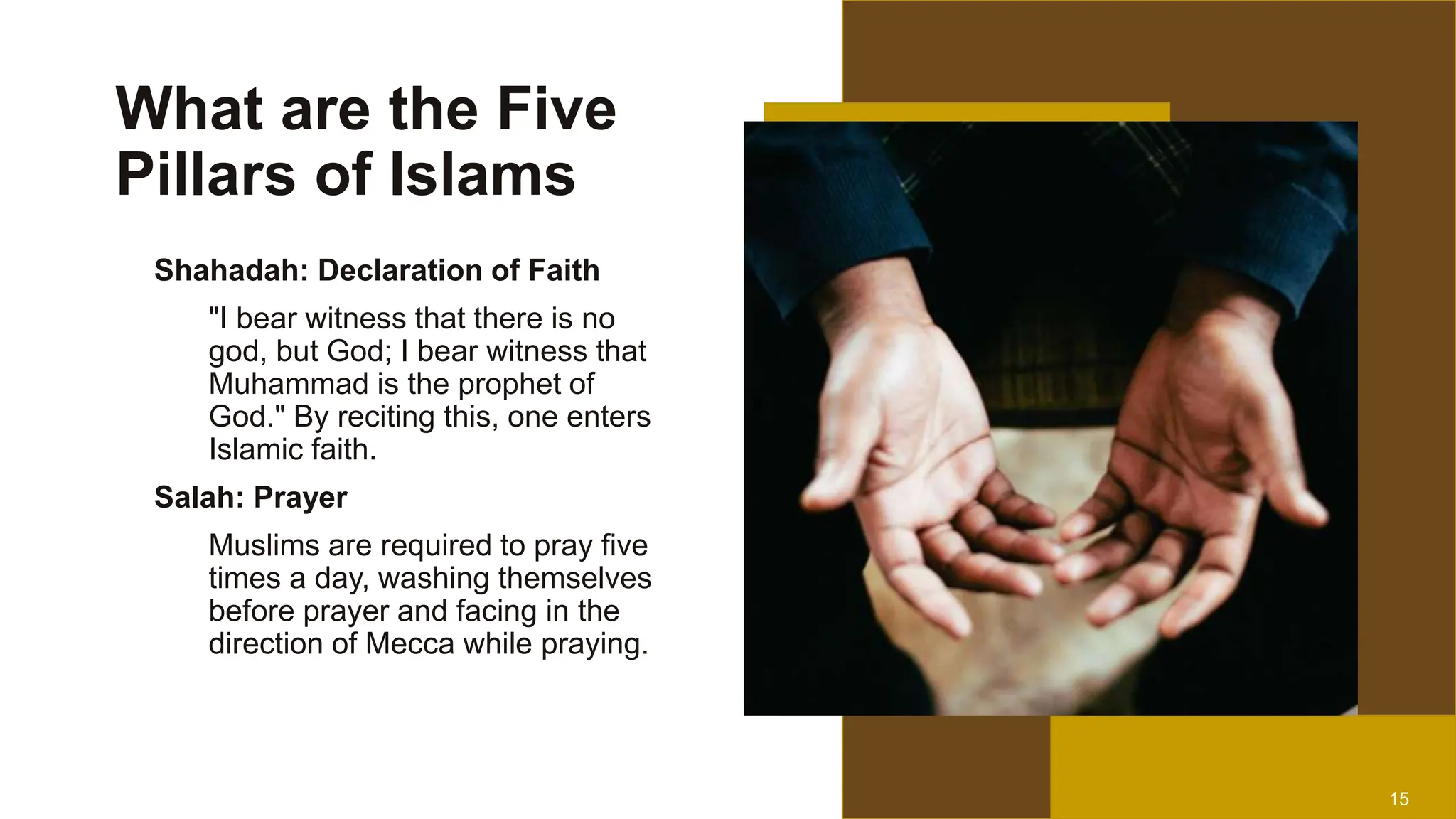 15
What are the Five
Pillars of Islams
Shahadah: Declaration of Faith
"I bear witness that there is no
god, but God; I bear witness that
Muhammad is the prophet of
God." By reciting this, one enters
Islamic faith.
Salah: Prayer
Muslims are required to pray five
times a day, washing themselves
before prayer and facing in the
direction of Mecca while praying.
 