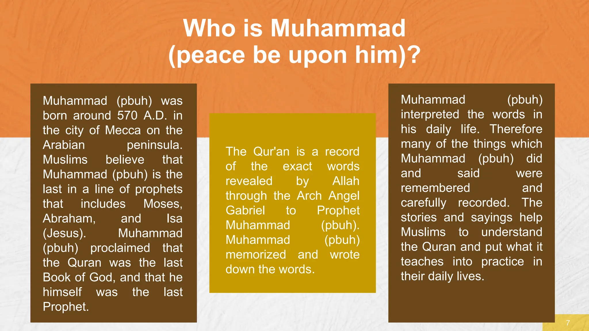 Who is Muhammad
(peace be upon him)?
7
Muhammad (pbuh) was
born around 570 A.D. in
the city of Mecca on the
Arabian peninsula.
Muslims believe that
Muhammad (pbuh) is the
last in a line of prophets
that includes Moses,
Abraham, and Isa
(Jesus). Muhammad
(pbuh) proclaimed that
the Quran was the last
Book of God, and that he
himself was the last
Prophet.
The Qur'an is a record
of the exact words
revealed by Allah
through the Arch Angel
Gabriel to Prophet
Muhammad (pbuh).
Muhammad (pbuh)
memorized and wrote
down the words.
Muhammad (pbuh)
interpreted the words in
his daily life. Therefore
many of the things which
Muhammad (pbuh) did
and said were
remembered and
carefully recorded. The
stories and sayings help
Muslims to understand
the Quran and put what it
teaches into practice in
their daily lives.
 