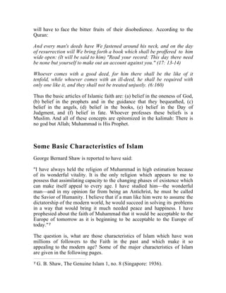 will have to face the bitter fruits of their disobedience. According to the
Quran:
And every man's deeds have We fastened around his neck, and on the day
of resurrection will We bring forth a book which shall be proffered to him
wide open: (It will be said to him) "Read your record: This day there need
be none but yourself to make out an account against you." (17: 13-14)
Whoever comes with a good deed, for him there shall be the like of it
tenfold, while whoever comes with an ill-deed, he shall be required with
only one like it, and they shall not be treated unjustly. (6:160)
Thus the basic articles of Islamic faith are: (a) belief in the oneness of God,
(b) belief in the prophets and in the guidance that they bequeathed, (c)
belief in the angels, (d) belief in the books, (e) belief in the Day of
Judgment, and (f) belief in fate. Whoever professes these beliefs is a
Muslim. And all of these concepts are epitomized in the kalimah: There is
no god but Allah; Muhammad is His Prophet.
Some Basic Characteristics of Islam
George Bernard Shaw is reported to have said:
"I have always held the religion of Muhammad in high estimation because
of its wonderful vitality. It is the only religion which appears to me to
possess that assimilating capacity to the changing phases of existence which
can make itself appeal to every age. I have studied him—the wonderful
man—and in my opinion far from being an Antichrist, he must be called
the Savior of Humanity. I believe that if a man like him were to assume the
dictatorship of the modern world, he would succeed in solving its problems
in a way that would bring it much needed peace and happiness. I have
prophesied about the faith of Muhammad that it would be acceptable to the
Europe of tomorrow as it is beginning to be acceptable to the Europe of
today."7
The question is, what are those characteristics of Islam which have won
millions of followers to the Faith in the past and which make it so
appealing to the modern age? Some of the major characteristics of Islam
are given in the following pages.
7 G. B. Shaw, The Genuine Islam 1, no. 8 (Singapore: 1936).
 