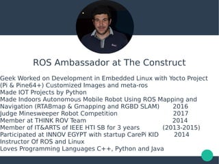 ROS Ambassador at The Construct
Geek Worked on Development in Embedded Linux with Yocto Project
(Pi & Pine64+) Customized Images and meta-ros
Made IOT Projects by Python
Made Indoors Autonomous Mobile Robot Using ROS Mapping and
Navigation (RTABmap & Gmapping and RGBD SLAM) 2016
Judge Minesweeper Robot Competition 2017
Member at THINK ROV Team 2014
Member of IT&ARTS of IEEE HTI SB for 3 years (2013-2015)
Participated at INNOV EGYPT with startup CarePi KID 2014
Instructor Of ROS and Linux
Loves Programming Languages C++, Python and Java
 