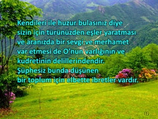 Kendileri ile huzur bulasınız diye
sizin için türünüzden eşler yaratması
ve aranızda bir sevgi ve merhamet
var etmesi de O’nun varlığının ve
kudretinin delillerindendir.
Şüphesiz bunda düşünen
bir toplum için elbette ibretler vardır.
Rum-21
12
 