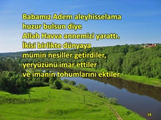 Babamız Adem aleyhisselama
huzur bulsun diye
Allah Havva annemizi yarattı.
İkisi birlikte dünyaya
mümin nesiller getirdiler,
yeryüzünü imar ettiler
ve imanın tohumlarını ektiler.
18
 
