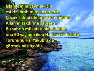 İslam dinini yaymak için
eşi Hz.İbrahim’le hicret etti.
Çocuk sahibi olmamasına rağmen
Allah’ın takdirine sabretti.
Bu sabrın mükafatı olarak Allah
ona 90 yaşında iken Hz. İshak’ı lütfetti.
Torununu Hz. Yakub’u da
görmek nasib oldu.
20
 