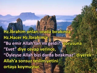 Hz.İbrahim onları orada bırakınca
Hz.Hacer Hz.İbrahim’e :
“Bu emir Allah’tan mı geldi?” sorusuna
“Evet” diye cevap verince,
“Öyleyse Allah bizi darda bırakmaz” diyerek
Allah’a sonsuz teslimiyetini
ortaya koymuştur. 22
 
