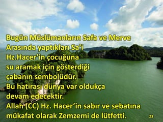 23
Bugün Müslümanların Safa ve Merve
Arasında yaptıkları Sa’i
Hz.Hacer’in çocuğuna
su aramak için gösterdiği
çabanın sembolüdür.
Bu hatirası dünya var oldukça
devam edecektir.
Allah (CC) Hz. Hacer’in sabır ve sebatına
mükafat olarak Zemzemi de lütfetti.
 