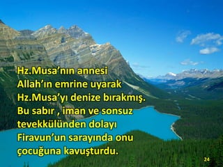 Hz.Musa’nın annesi
Allah’ın emrine uyarak
Hz.Musa’yı denize bırakmış.
Bu sabır , iman ve sonsuz
tevekkülünden dolayı
Firavun’un sarayında onu
çocuğuna kavuşturdu.
24
 