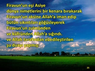 Firavun’un eşi Asiye
dünya nimetlerini bir kenara bırakarak
Firavun’un aksine Allah’a iman edip
bütün sıkıntıları göğüsleyerek
Firavun’un zulmünden
ve küfründen Allah’a sığındı.
ve Allah tarafından ebedileştirilen
şu duayı yapmış:
25
 