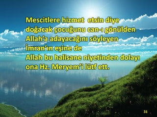 Mescitlere hizmet etsin diye
doğacak çocuğunu can-ı gönülden
Allah’a adayacağını söyleyen
İmran’ın eşine de
Allah bu halisane niyetinden dolayı
ona Hz. Meryem’i lütf ett.
31
 