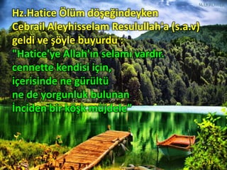 Hz.Hatice Ölüm döşeğindeyken
Cebrail Aleyhisselam Resulullah'a (s.a.v)
geldi ve şöyle buyurdu :
"Hatice'ye Allah'ın selamı vardır.
cennette kendisi için,
içerisinde ne gürültü
ne de yorgunluk bulunan
İnciden bir köşk müjdele”
38
 