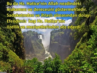 Bu da Hz. Hatice’nin Allah nezdindeki
makamını ve derecesini göstermektedir.
Sadakatından ve ihlaslı olmasından dolayı
Efendimiz hep Hz. Hatice’nin
özellik ve meziyetlerinden söz ederdi.
39
 