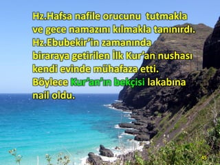 Hz.Hafsa nafile orucunu tutmakla
ve gece namazını kılmakla tanınırdı.
Hz.Ebubekir’in zamanında
biraraya getirilen İlk Kur’an nushası
kendi evinde mühafaza etti.
Böylece Kur’an’ın bekçisi lakabına
nail oldu.
45
 