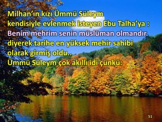 Milhan’ın kızı Ümmü Süleym
kendisiyle evlenmek isteyen Ebu Talha’ya :
Benim mehrim senin müslüman olmandır.
diyerek tarihe en yüksek mehir sahibi
olarak girmiş oldu..
Ümmü Süleym çok akıllı idi çünkü:
51
 