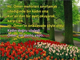 Hz. Ömer mehirleri sınırlamak
istediğinde bir kadın ona
Kur’an’dan bir ayet okuyarak
karşı çıktı.
Hz. Ömer’in ona cevabı şöyle oldu:
Kadın doğru söyledi
Ömer ise yanlış yaptı.
59
 