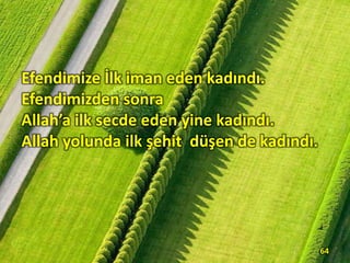Efendimize İlk iman eden kadındı.
Efendimizden sonra
Allah’a ilk secde eden yine kadındı.
Allah yolunda ilk şehit düşen de kadındı.
64
 