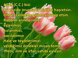 Allah (C.C.) bizi
bu güzide insanlarla birlikte haşretsin.
Onları Cennette görmeyi nasip etsin.
Rabbim annelerimizi
eşlerimizi,
kızlarımızı,
bacılarımızı
Hale ve teyzelerimizi
verdiğimiz örnekler misalı temiz
İffetli, ilim ve irfan sahibi eylesin.
70
 