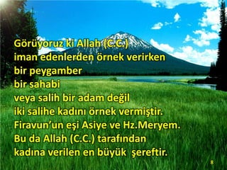 Görüyoruz ki Allah (C.C.)
iman edenlerden örnek verirken
bir peygamber
bir sahabi
veya salih bir adam değil
iki salihe kadını örnek vermiştir.
Firavun’un eşi Asiye ve Hz.Meryem.
Bu da Allah (C.C.) tarafından
kadına verilen en büyük şereftir.
8
 