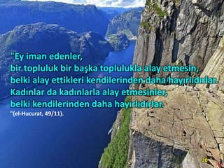"Ey iman edenler,
bir topluluk bir başka toplulukla alay etmesin,
belki alay ettikleri kendilerinden daha hayırlıdırlar.
Kadınlar da kadınlarla alay etmesinler,
belki kendilerinden daha hayırlıdırlar.
"(el-Hucurat, 49/11).

20

 