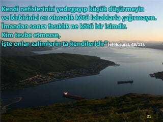 Kendi nefislerinizi yadırgayıp küçük düşürmeyin
ve birbirinizi en olmadık kötü lakablarla çağırmayın.
İmandan sonra fasıklık ne kötü bir isimdir.
Kim tevbe etmezse,
işte onlar zalimlerin ta kendileridir"(el-Hucurat, 49/11).

21

 
