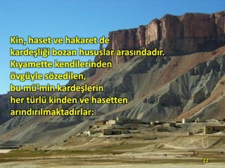 Kin, haset ve hakaret de
kardeşliği bozan hususlar arasındadır.
Kıyamette kendilerinden
övgüyle sözedilen,
bu mü’min kardeşlerin
her türlü kinden ve hasetten
arındırılmaktadırlar:

22

 