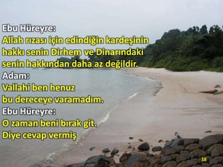 Ebu Hüreyre:
Allah rızası için edindiğin kardeşinin
hakkı senin Dirhem ve Dinarındaki
senin hakkından daha az değildir.
Adam:
Vallahi ben henuz
bu dereceye varamadım.
Ebu Hüreyre:
O zaman beni bırak git.
Diye cevap vermiş.
38

 