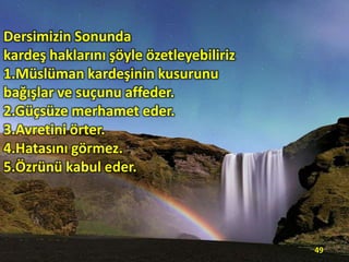 Dersimizin Sonunda
kardeş haklarını şöyle özetleyebiliriz
1.Müslüman kardeşinin kusurunu
bağışlar ve suçunu affeder.
2.Güçsüze merhamet eder.
3.Avretini örter.
4.Hatasını görmez.
5.Özrünü kabul eder.

49

 