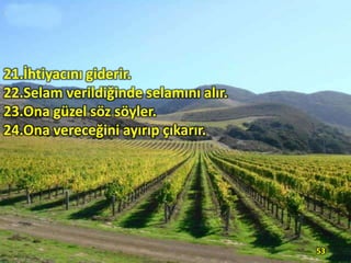 21.İhtiyacını giderir.
22.Selam verildiğinde selamını alır.
23.Ona güzel söz söyler.
24.Ona vereceğini ayırıp çıkarır.

53

 