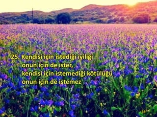 25. Kendisi için istediği iyiliği
onun için de ister,
kendisi için istemediği kötülüğü
onun için de istemez

54

 