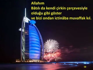 Allahım
Bâtılı da kendi çirkin çerçevesiyle
olduğu gibi göster
ve bizi ondan ictinâba muvaffak kıl.

58

 
