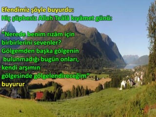 Efendimiz şöyle buyurdu:
Hiç şüphesiz Allah Teâlâ kıyâmet günü:
“Nerede benim rızâm için
birbirlerini sevenler?
Gölgemden başka gölgenin
bulunmadığı bugün onları,
kendi arşımın
gölgesinde gölgelendireceğim”
buyurur

7

 