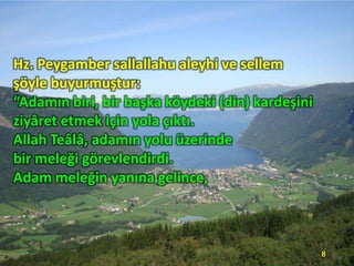Hz. Peygamber sallallahu aleyhi ve sellem
şöyle buyurmuştur:
“Adamın biri, bir başka köydeki (din) kardeşini
ziyâret etmek için yola çıktı.
Allah Teâlâ, adamın yolu üzerinde
bir meleği görevlendirdi.
Adam meleğin yanına gelince,

8

 