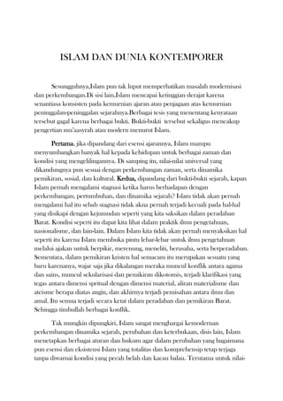 ISLAM DAN DUNIA KONTEMPORER<br />Sesungguhnya,Islam pun tak luput memperhatikan masalah modernisasi dan perkembangan.Di sisi lain,Islam mencapai ketinggian derajat karena senantiasa konsisten pada kemurnian ajaran atau penjagaan atas kemurnian peninggalan-peninggalan sejarahnya.Berbagai tesis yang menentang kenyataan tersebut gagal karena berbagai bukti. Bukti-bukti  tersebut sekaligus mencakup pengertian mu’aasyrah atau modern menurut Islam.<br />Pertama, jika dipandang dari esensi ajarannya, Islam mampu menyumbangkan banyak hal kepada kehidupan untuk berbagai zaman dan kondisi yang mengelilingannya. Di samping itu, nilai-nilai universal yang dikandungnya pun sesuai dengan perkembangan zaman, serta dinamika pemikiran, sosial, dan kultural. Kedua, dipandang dari bukti-bukti sejarah, kapan Islam pernah mengalami stagnasi ketika harus berhadapan dengan perkembangan, pertumbuhan, dan dinamika sejarah? Islam tidak akan pernah mengalami hal itu sebab stagnasi tidak akna pernah terjadi kecuali pada hal-hal yang disikapi dengan kejumudan seperti yang kita saksikan dalam peradaban Barat. Kondisi seperti itu dapat kita lihat dalam praktik ilmu pengetahuan, nasionalisme, dan lain-lain. Dalam Islam kita tidak akan pernah menyaksikan hal seperti itu karena Islam membuka pintu lebar-lebar untuk ilmu pengetahuan melalui ajakan untuk berpikir, merenung, meneliti, berusaha, serta berperadaban. Sementara, dalam pemikiran kristen hal semacam itu merupakan sesuatu yang baru karenanya, wajar saja jika dikalangan meraka muncul konflik antara agama dan sains, muncul sekularisasi dan pemikiran dikotomis, terjadi klarifikasi yang tegas antara dimensi spritual dengan dimensi material, aliran materialisme dan ateisme berapa diatas angin, dan akhirnya terjadi pemisahan antara ilmu dan amal. Itu semua terjadi secara ketat dalam peradaban dan pemikiran Barat. Sehingga timbullah berbagai konflik.<br />Tak mungkin dipungkiri, Islam sangat menghargai kemodernan perkembangan dinamika sejarah, perubahan dan keterbukaan, disis lain, Islam menetapkan berbagai aturan dan hukum agar dalam perubahan yang bagaimana pun esensi dan eksistensi Islam yang totalitas dan komprehensip tetap terjaga tanpa diwarnai kondisi yang pecah belah dan kacau balau. Terutama untuk nilai-nilai material dan spiritual yang mengakar pada tauhid, bertanggungjawab atas tugas individual serta komitmen terhadap akhlak serta nilai-nilai ukhrawi. Karena itulah, modernisasi serta kemajuan dalam islam tidak berdiri diatas kehampaan dan tidak didominasi oleh dimensi material. Setiap gerakan Islam harun menyangkut dimensi material maupun ma’nawiyah-nya, dan berakar pada paradigma ketuhanan murni. Ketebukaan yang dimaksud Islam adalah keterbukaan yang diatur dan terprogram berdasarkan nilai-nilai Islami sehingga mampu membendung keleburan nilai-nilai Islam kedalam nilai-nilai lain serta tidak berdampak pada penapian identitas Islam sendiri.<br />Sebagian orang yang membicarakan modernisasi dan kemajuan tidak memahami ketentuan serta pandangan Islam yang sudah jelas. Pandangan terhadap Islam cenderung tergesa-gesa. Padahal, sikap sepertiitu dapat merusak sistem dan bangunan Islam. Mereka hanya berbicara berdasarkan pemikiran Barat yang cenderung materialistis dan antropolsentris. Hal itu terjadi terutama pada kumpulan teori relatif yang dikedepankan oleh para filosof dan kemudian hancur karena berhadapan dengan nilai-nilai kontemporer. Pada hakikatnya, Islam merupakan sistem ketuhanan dalam persepektip kemanusiaan yang berwawasan universal, yang berdiri diatas nilai absolut dan fleksibel. Kalaupun kita melihat upacara pengembangan sariat, bahasa dan nilai-nilai yang bersifat tetap, itu hanyalah tesis westernisasi yang akan menghancurkan kaidah-kaidah khusus dalam segi kemasyarakatan dan kemanusiaan. Itulah perbedaan antara manhaj rabbani (Islam) dan manhaj manusiawi (Barat).<br />Islam mengakui keberadaan dan manfaat modernisasi selama tidak keluar dari aturan dan hukum-hukum yang berlaku. Namun, Islam akan tetap waspada sekaligus menghindari kerusakan dimasyarakat dan penyelewengan akibat modernisasi. Islam pun tidak sejutu pada tergelincirnya peradaban manusia dalam bentuk materialisme dan kehancuran sosial. Mereka yang mengharapkan pengakuan Islam atas ekstensi dalam masyarakat yang rusak adalah mereka yang berkubang dalam kebatilan. Yang diharapkan Islam adalah masyarakat yang adil dan berkeinginan bertemu dengan manhaj Allah.<br />Fleksibelitas, toleransi, dan moderat Islam terbatas pada aplikasi tidak melampaui batas-batas konsepsi dan ajaran. Tesis-tesis yang ingin menggantikan konsepsi Islam dengan berbagai konsep lain akan sia-sia. Kaidah pokok masyarakat Islam akan membangun dirinya sendiri atas dasar kebenaran untuk mendirikan peradaban baru Islam.<br />Pencampuran manhaj Barat dan manhaj Islam seperti yang telah dilakukan sebagian bangsa Islam dalam bentuk sekularisme, nasionalisme, sosialisme, serta usaha-usaha penggabungan nilai-nilai kontradiktif dengan peluralistik akan melahirkan kerusakan yang fatal. Percobaan-percobaan di Turki, Indonesia, serta negara-negara lain yang memasukan paham demokrasi, nasional, liberal, fasis, dan sosal mengalami kegagalan. Pada dasarnya, tidak ada ideologi selain Islam yang toleran, adil, terbuka dan sekaligus mampu memberikan sumbangan melalui fitrah dan ilmu. Negara manapun yang mengikuti ideologi-ideologi selain Islam tidak akan mempu mewujudkan kemajuan yang hakiki. Negara tersebut akan terus menjadi negara pengekor.<br />Sampai kapanpun, kebudayaan Eropa akan tetap manjadi kulit pada permukaan masyarakat, sementara Islam akan kokoh mengakar. Jelas sekali, dari asal-usulnya pun Barat bukanlah kebudayaan internasional yang universal seperti yang terjadi sekarang ini. Kebudayaan tersebut telah gagal beraksi diluar negaranya sendiri, sebab landasannya adalah nilai-nilai dan manhaj, Yunani kristen yang paganistik.<br />Selama 50 tahun, Turki pernah masuk kedalam lingkaran westernisasi. Namun, negara tersebut sama sekali hanya menjadi boneka Barat tanpa mampu menyumbangkan teknologi. Nyatakanlah segala sesuatu yang lepas ruh Islam harus berhenti sampai tahap seperti itu.<br />Paraa pengamat mengatakan mengekor kebudayaan Barat tidak akan memberikan dampak positif bagi Arab dan umat Islam. Bahkan sebaliknya, justru akan banyak mendukung perwujudan kepentingan Barat, yaitu mendominasi dunia Islam.<br />Peradaban Barat terbentuk atas prinsip metode eksperimen Islam. Namun, ada penerapannya,Barat telah melampaui hakikat peradaban yang sarat dengan pilar-pilar rahmat, manusiawi, keadilan yang stribusional, perhatian terhadap unsur lahir, serta pendayagunaan kekayaan yang dianugrahkan Allah untuk kepentingan pembangunan, perbaikan, dan perdamaian. Kebudayaan Barat telah menutup mata dari anugrah yang hakiki, bahkan mengingkari hubungannya dengan Tuhan. Mereka tidak perduli terhadap persoalan ma’nawiyah dan hanya berkonsentrasi terhadap penguasaan alam dengan cara merusak, menciptakan peperangan, dan mengadakan perlombaal senjata.<br />Kerusakan dan kejatuhan Barat terjadi karena dua penyebab berikut. Pertama, sikap tidak perduli Barat terhadap hakiki dimensi ketuhanan dalam kebudayaan dan masyarakatnya. Kedua, hancurnya nilai-nilai kepribadian, kemanusiaan,molaritas, tersebarnya kehidupan permisif, seksualitas, dan hedonistik.<br />Pada kondisi kebudayaan dan masyarakat Barat yang mengalami berbagai kegagalan, sebenarnya merupakan kesempatan bagi Islam untuk memacu kkekuatan atau potensi Islam dalam rangka memperkokoh penampilannya. Cepat atau lambat, Islam akan berkembang dan meluas dalam peningkatan jumlah penduduk, kekayaan, dan potensi masyarakatnya. Dari sini, Islam akan mampu membuktikan ketinggian peradaban dunianya.<br />Dan dari sisi ini pula produk kebudayaan dan peradaban Barat akan tumbuh dalam frame, manhaj, dan bertanggungjawab. Mereka akan mampu memahami sikap Tuhannya dan sadar atas anugrah-Nya. Mereka akan bersedia membangun masyarakat berdasarkan nilai-nilai ketuhanan serta membentuk suatu peradaban yang manusiawi, mulia dan toleran atas dasar persaudaraan saling memberi, dan penuh rahmat.<br />