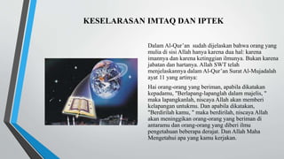 KESELARASAN IMTAQ DAN IPTEK
Dalam Al-Qur’an sudah dijelaskan bahwa orang yang
mulia di sisi Allah hanya karena dua hal: karena
imannya dan karena ketinggian ilmunya. Bukan karena
jabatan dan hartanya. Allah SWT telah
menjelaskannya dalam Al-Qur’an Surat Al-Mujadalah
ayat 11 yang artinya:
Hai orang-orang yang beriman, apabila dikatakan
kepadamu, "Berlapang-lapanglah dalam majelis, "
maka lapangkanlah, niscaya Allah akan memberi
kelapangan untukmu. Dan apabila dikatakan,
"Berdirilah kamu, " maka berdirilah, niscaya Allah
akan meninggikan orang-orang yang beriman di
antaramu dan orang-orang yang diberi ilmu
pengetahuan beberapa derajat. Dan Allah Maha
Mengetahui apa yang kamu kerjakan.
 